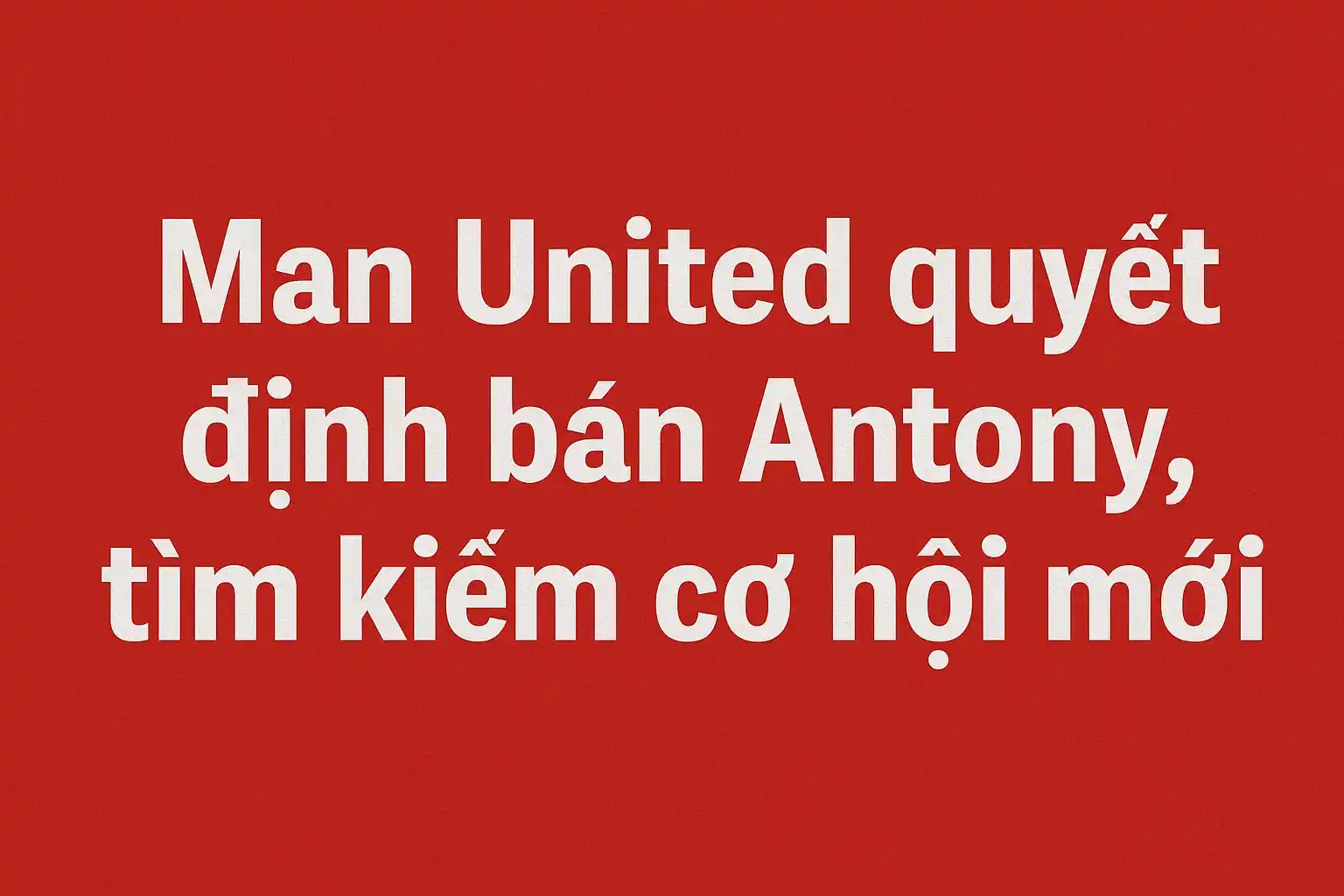 Man United quyết định bán Antony, tìm kiếm cơ hội mới